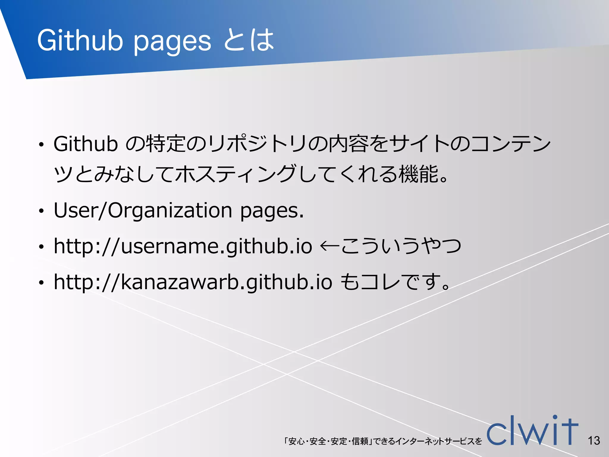 「安心・安全・安定・信頼」できるインターネットサービスを
Github pages とは
!
• Github  の特定のリポジトリの内容をサイトのコンテン
ツとみなしてホスティングしてくれる機能。  
• User/Organization  pages.  
• http://username.github.io  ←こういうやつ  
• http://kanazawarb.github.io  もコレです。
13
 