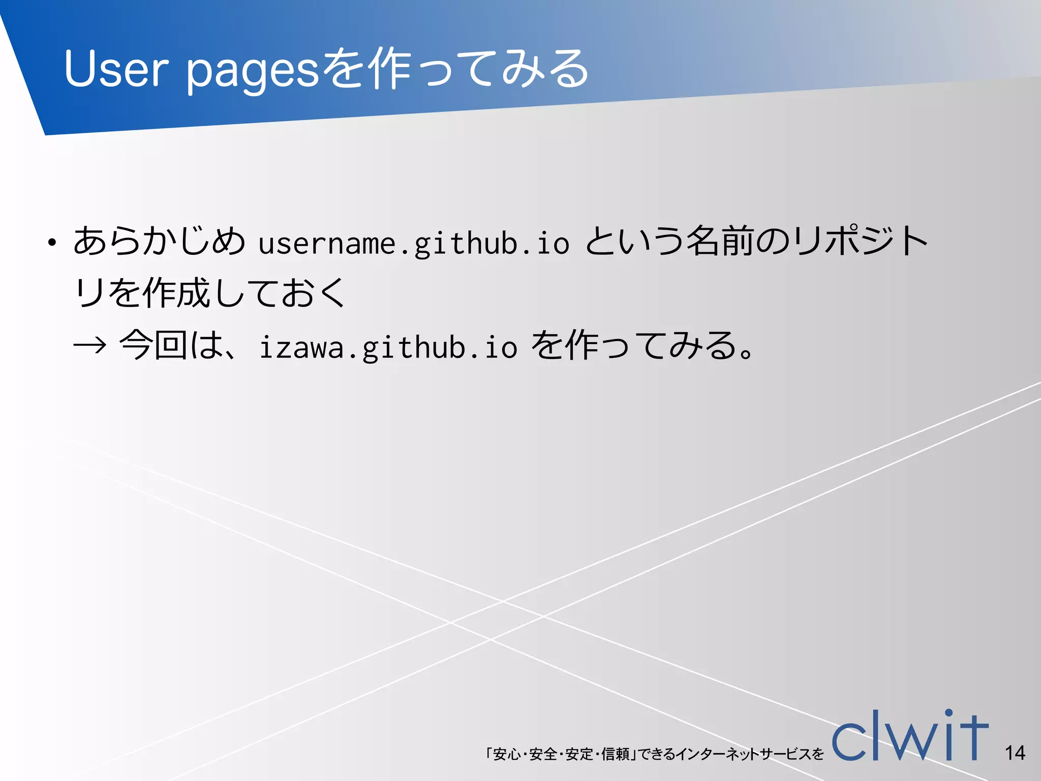 「安心・安全・安定・信頼」できるインターネットサービスを
User pagesを作ってみる
!
• あらかじめ  username.github.io  という名前のリポジト
リを作成しておく 
→  今回は、izawa.github.io  を作ってみる。
14
 