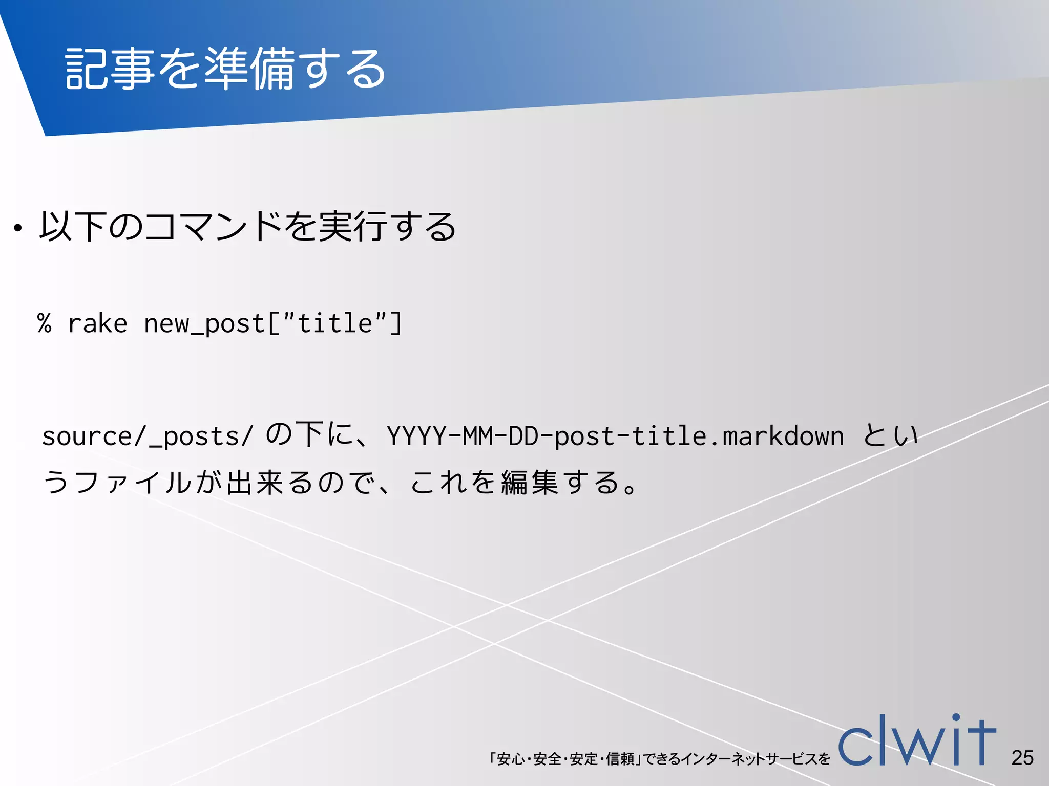 「安心・安全・安定・信頼」できるインターネットサービスを
記事を準備する
!
• 以下のコマンドを実⾏行行する
25
% rake new_post["title"]
source/_posts/ の下に、YYYY-MM-DD-post-title.markdown とい
うファイルが出来るので、これを編集する。
 