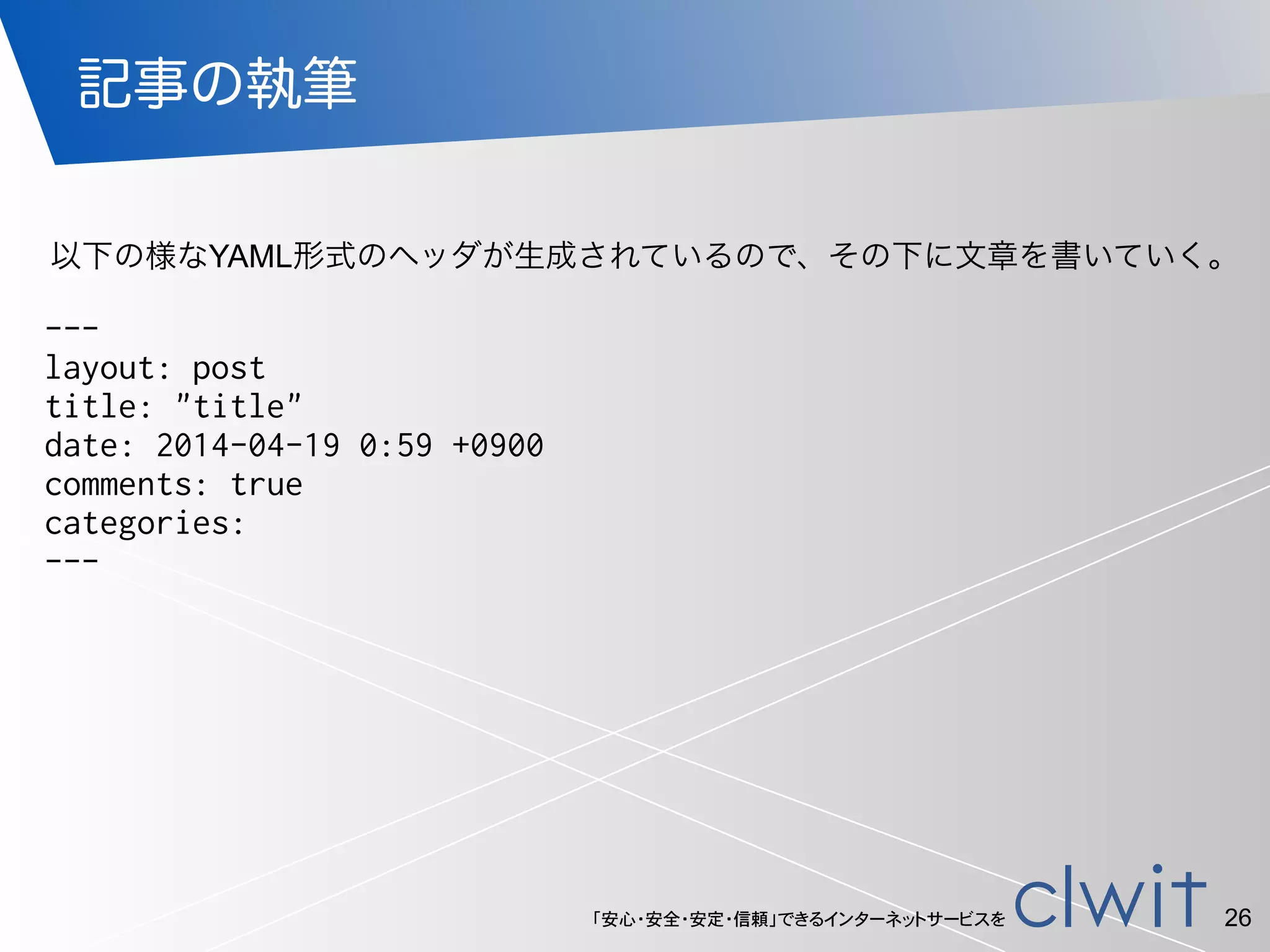 「安心・安全・安定・信頼」できるインターネットサービスを
記事の執筆
26
---
layout: post
title: "title"
date: 2014-04-19 0:59 +0900
comments: true
categories:
---
以下の様なYAML形式のヘッダが生成されているので、その下に文章を書いていく。
 