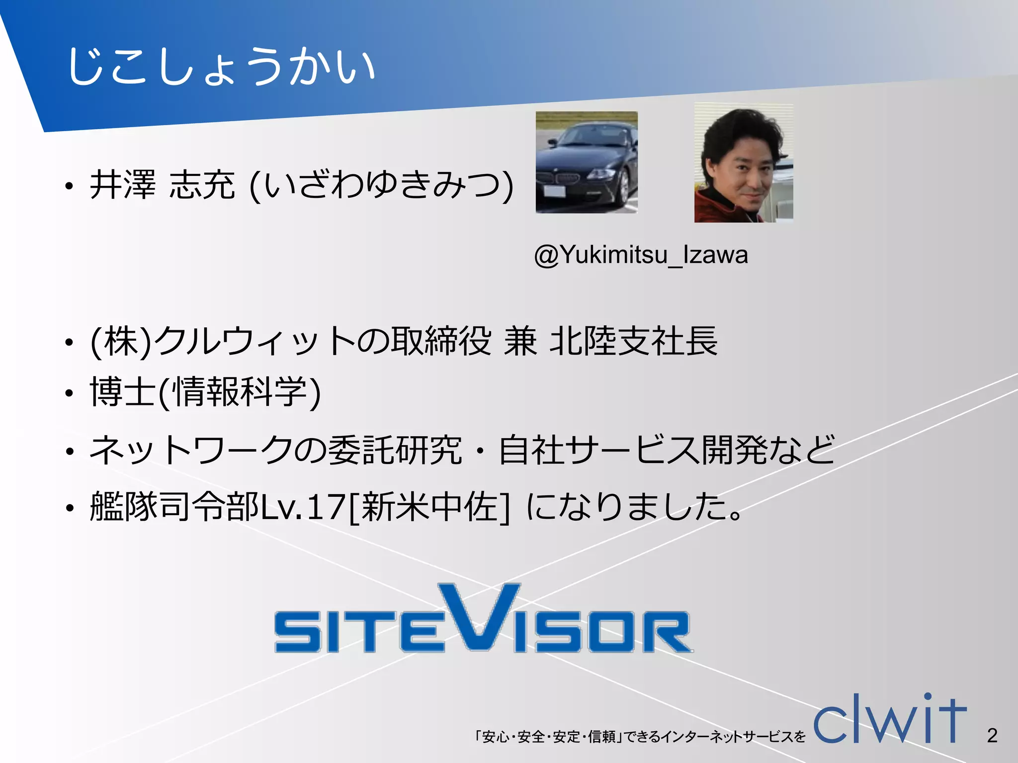 「安心・安全・安定・信頼」できるインターネットサービスを
じこしょうかい
• (株)クルウィットの取締役  兼  北北陸陸⽀支社⻑⾧長  
• 博⼠士(情報科学)
2
• ネットワークの委託研究・⾃自社サービス開発など  
• 井澤  志充  (いざわゆきみつ)
• 艦隊司令令部Lv.17[新⽶米中佐]  になりました。  
@Yukimitsu_Izawa
 