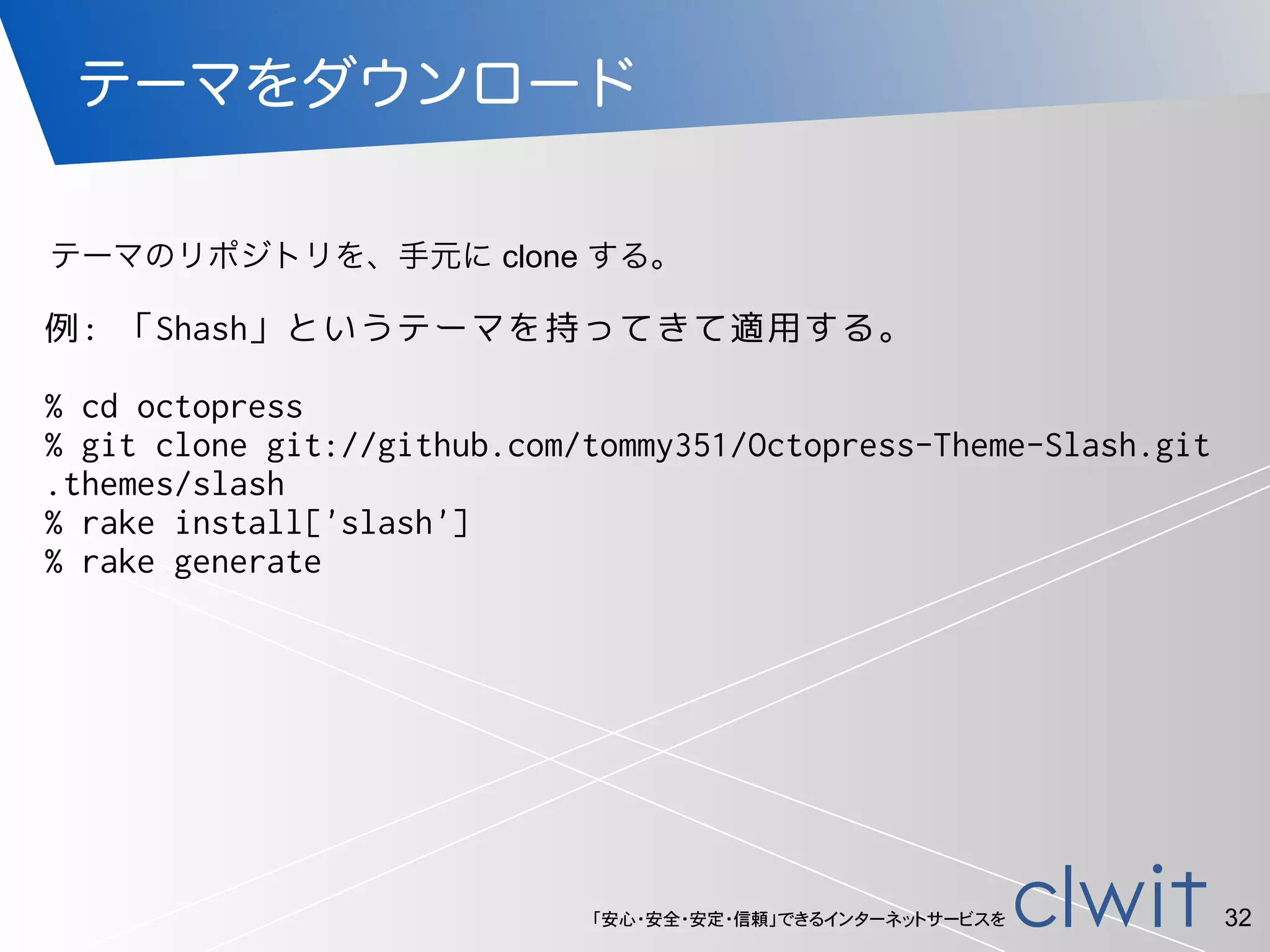 「安心・安全・安定・信頼」できるインターネットサービスを
テーマをダウンロード
32
例: 「Shash」というテーマを持ってきて適用する。
!
% cd octopress
% git clone git://github.com/tommy351/Octopress-Theme-Slash.git
.themes/slash
% rake install['slash']
% rake generate
テーマのリポジトリを、手元に clone する。
 