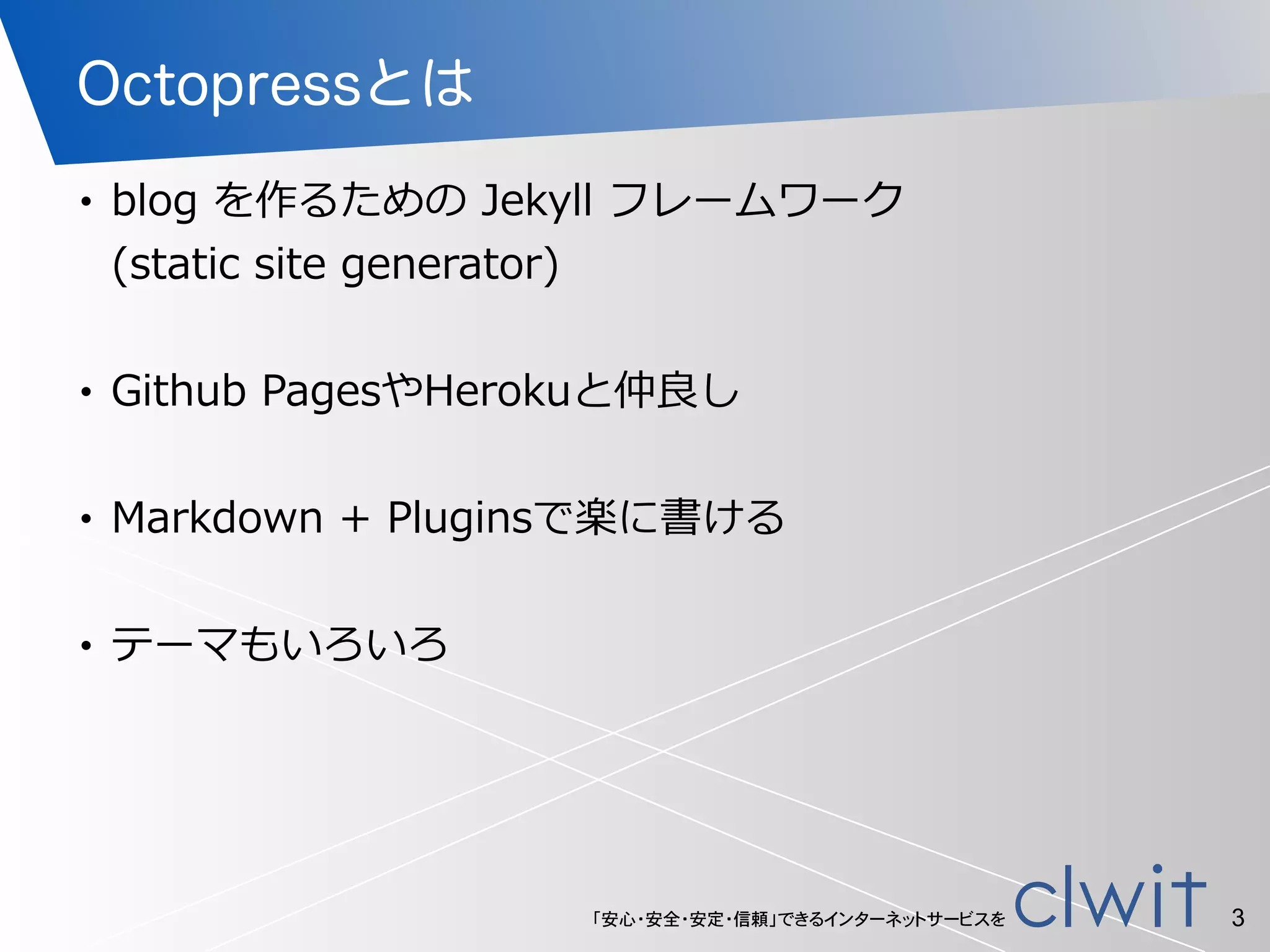 「安心・安全・安定・信頼」できるインターネットサービスを
Octopressとは
• blog  を作るための  Jekyll  フレームワーク 
(static  site  generator)  
!
• Github  PagesやHerokuと仲良良し  
!
• Markdown  +  Pluginsで楽に書ける  
!
• テーマもいろいろ
3
 