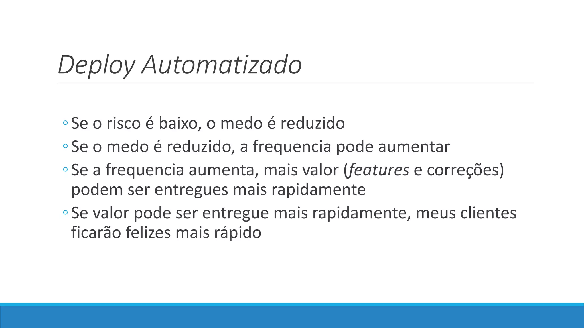Deploy Automatizado
◦Se o risco é baixo, o medo é reduzido
◦Se o medo é reduzido, a frequencia pode aumentar
◦Se a frequencia aumenta, mais valor (features e correções)
podem ser entregues mais rapidamente
◦Se valor pode ser entregue mais rapidamente, meus clientes
ficarão felizes mais rápido
 