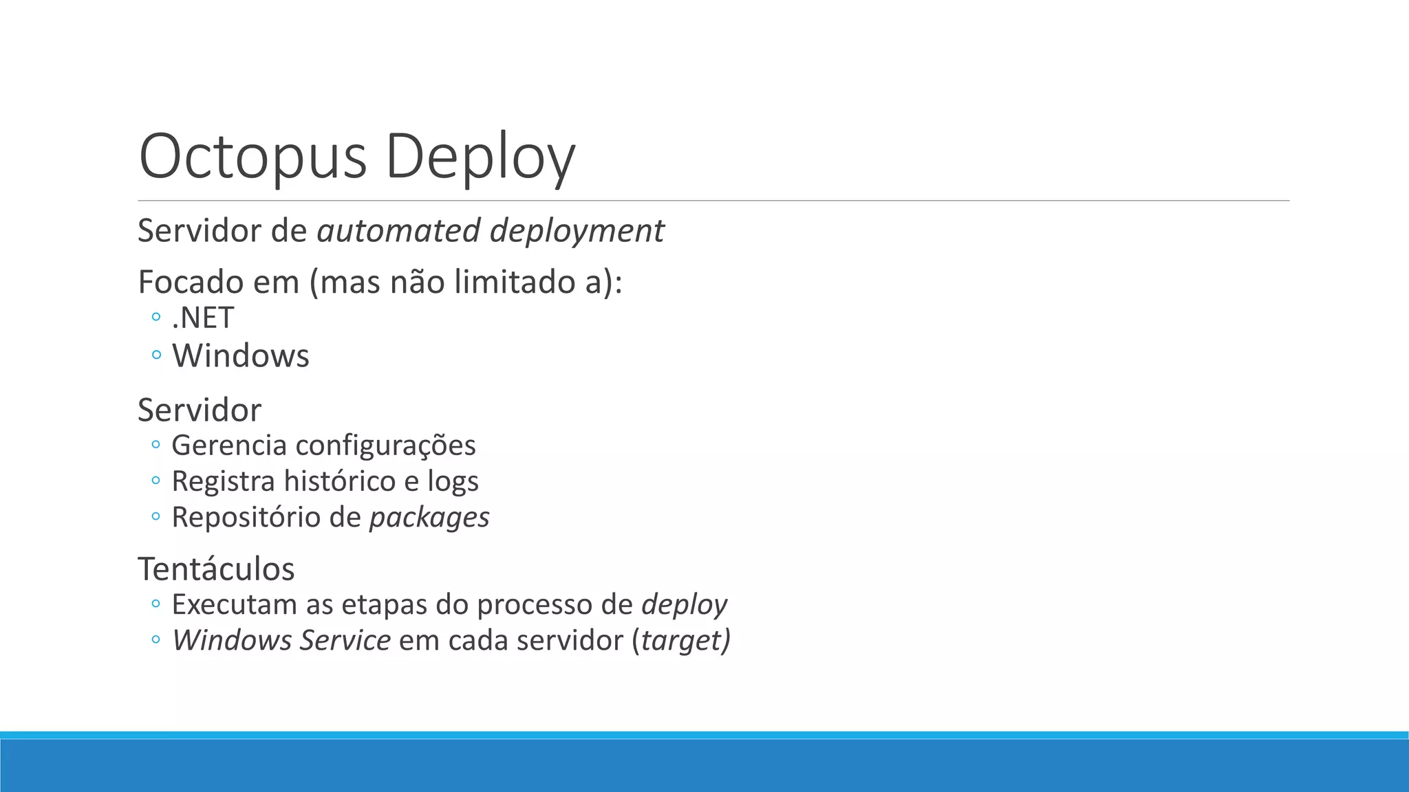 Octopus Deploy
Servidor de automated deployment
Focado em (mas não limitado a):
◦ .NET
◦ Windows
Servidor
◦ Gerencia configurações
◦ Registra histórico e logs
◦ Repositório de packages
Tentáculos
◦ Executam as etapas do processo de deploy
◦ Windows Service em cada servidor (target)
 
