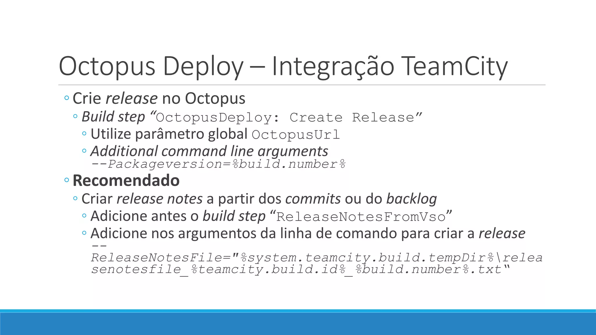 Octopus Deploy – Integração TeamCity
◦Crie release no Octopus
◦ Build step “OctopusDeploy: Create Release”
◦ Utilize parâmetro global OctopusUrl
◦ Additional command line arguments
--Packageversion=%build.number%
◦Recomendado
◦ Criar release notes a partir dos commits ou do backlog
◦ Adicione antes o build step “ReleaseNotesFromVso”
◦ Adicione nos argumentos da linha de comando para criar a release
--
ReleaseNotesFile="%system.teamcity.build.tempDir%relea
senotesfile_%teamcity.build.id%_%build.number%.txt“
 