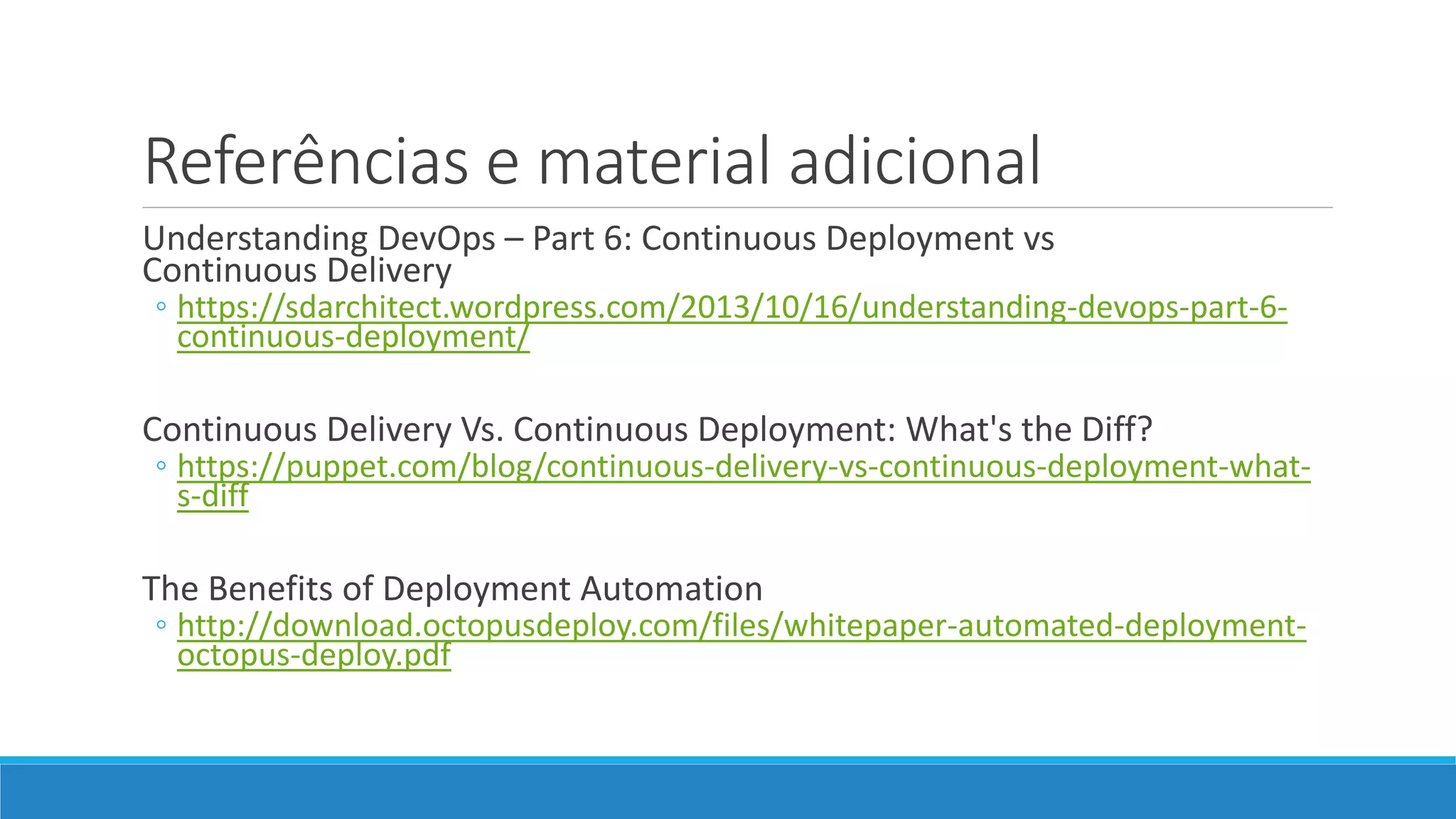 Referências e material adicional
Understanding DevOps – Part 6: Continuous Deployment vs
Continuous Delivery
◦ https://sdarchitect.wordpress.com/2013/10/16/understanding-devops-part-6-
continuous-deployment/
Continuous Delivery Vs. Continuous Deployment: What's the Diff?
◦ https://puppet.com/blog/continuous-delivery-vs-continuous-deployment-what-
s-diff
The Benefits of Deployment Automation
◦ http://download.octopusdeploy.com/files/whitepaper-automated-deployment-
octopus-deploy.pdf
 
