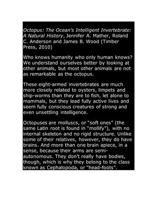 Octopus: The Ocean’s Intelligent Invertebrate:
A Natural History, Jennifer A. Mather, Roland
C. Anderson and James B. Wood (Timber
Press, 2010)
Who knows humanity who only human knows?
We understand ourselves better by looking at
other animals, but most other animals are not
as remarkable as the octopus.
These eight-armed invertebrates are much
more closely related to oysters, limpets and
ship-worms than they are to fish, let alone to
mammals, but they lead fully active lives and
seem fully conscious creatures of strong and
even unsettling intelligence.
Octopuses are molluscs, or “soft ones” (the
same Latin root is found in “mollify”), with no
internal skeleton and no rigid structure. Unlike
some of their relatives, however, they do have
brains. And more than one brain apiece, in a
sense, because their arms are semi-
autonomous. They don’t really have bodies,
though, which is why they belong to the class
known as Cephalopoda, or “head-foots”.
 