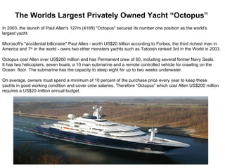 The Worlds Largest Privately Owned Yacht “Octopus”
In 2003, the launch of Paul Allen's 127m (416ft) "Octopus" secured its number one position as the world's
largest yacht.

Microsoft's "accidental billionaire" Paul Allen - worth US$20 billion according to Forbes, the third richest man in
America and 7th in the world - owns two other monsters yachts such as Tatoosh ranked 3rd in the World in 2003.

Octopus cost Allen over US$200 million and has Permanent crew of 60, including several former Navy Seals.
It has two helicopters, seven boats, a 10 man submarine and a remote controlled vehicle for crawling on the
Ocean floor. The submarine has the capacity to sleep eight for up to two weeks underwater.

On average, owners must spend a minimum of 10 percent of the purchase price every year to keep these
yachts in good working condition and cover crew salaries. Therefore “Octopus” which cost Allen US$200 million
requires a US$20 million annual budget.
 