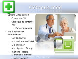 OCTOPUSOctopus LightProduit générique pour tout marchéAppliance19’’ 1U tout en unGère tous les flux live	( TV channels & radios )Possibilité Pay TV et PC & Mac Player inclusModule de MessagerieUpgradeable vers des extensions spécifiques