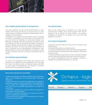 Une relation personnalisée et à long terme                               Les services SaaS
Fort d’une expérience de plus de 80 implémentations et d’une             Quoi de plus sensible que vos données? Les risques qu’elles
relation client de plus de sept ans, nous avons acquis un savoir         encourent sont multiples. Ainsi, afin de sécuriser votre base de
unique quant aux meilleures procédures d’implémentation dans le          données et de les analyser au mieux, Octopus vous propose
contexte de la microfinance.                                             d’hébérger vos données et vos rapports avec notre offre SaaS
L’installation et la migration de votre logiciel n’est pas à prendre     (Software as a Service).
à la légère. La préparation est la clé de votre succès. Chaque fois
que nous faisons une formation en amont chez Octopus, nous
effectuons un audit de l’IMF. Cela nous permet de passer en revue        Les services de garantie
les procédures de l’IMF, de comprendre ses besoins, d’anticiper la
phase de migration, de personnaliser le logiciel et de préparer une      L’assistance technique locale est livrée par votre revendeur local
formation sur-mesure. En outre, nous offrons deux formations en          certifié Octopus.
aval, en particulier pour les administrateurs informatiques. Cette       Les solutions de garanties vous donnent accès à :
équipe Octopus au sein de votre effectif est la condition sine qua       - la maintenance logicielle (la correction des bugs, le développement
non pour incorporer toutes vos innovations commerciales dans le          de fonctionnalités en conformité avec celles existantes, deux visites
logiciel.                                                                sur place par an) ;
                                                                         - le support technique (support pour les mises à niveau des nouvelles
                                                                         versions, réponses aux questions techniques, centre d’assistance) ;
Les solutions personnalisées                                             -les services d’hébergement (outil de reporting consolidé et
                                                                         hébergement de la base de données sur un serveur).
Le secteur de la microfinance n’est toujours pas structuré, et les
pratiques et les régulations peuvent grandement varier d’un pays
à un autre. C’est pour cela que nos dédions chaque année 50%
de notre temps en développement afin d’ajouter de nouvelles
fonctionnalités à la demande des utilisateurs.


Nos services reposent sur six principes :

1. Mettre en application les meilleures pratiques de la microfinance,
grâce à notre collaboration avec le groupe OXUS et 80 autres
institutions ;
2. Offrir des solutions qui conviennent parfaitement à vos opérations
quotidiennes, grâce à un examen approfondi de votre organisation ;
3. Vous soutenir par un engagement continu de nos équipes IT,
avec l’aide d’une communauté professionnelle au service de la
microfinance ;
4. Vous aider à augmenter vos revenus et réduire vos dépenses en
informatique et en administration.
5. Assurer une utilisation optimale de vos ressources et mettre en
valeur les compétences de vos équipes ;
6. Accroître les taux de satisfaction et de protection de vos clients,
ainsi que vos taux de rétention.
                                                                                                                                 Octopus 13
 