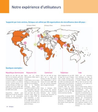 Notre expérience d’utilisateurs


Supporté par trois centres, Octopus est utilisé par 80 organisations de microfinance dans 60 pays :
                                         Octopus Dakar                      Octopus Paris                  Octopus Bishkek




Quelques exemples :

République dominicaine                   Royaume-Uni                         Cameroun                     Tadjikistan                        Inde
Nazufe est une IMF de type           Agora est un réseau              IDEV est une IMF de type        OXUS Tadjikistan est une IMF      ODED est un revendeur
tier-4 et un membre actif de la      international d’IMF, basé à      tier-3 qui a migré vers         de type tier-2, qui à l’origine   local d’Octopus en Inde. En
communauté Octopus. Nazufe           Londres.                         Octopus en 2011. En faisant     avait installé Octopus pour       seulement deux années, ODED
a traduit le logiciel en espagnol,   L’organisation a mis en place    cela, l’organisation a été en   venir en aide à ses opérations    a installé Octopus dans dix
ouvrant la porte à un énorme         Octopus en 2012 pour des         mesure de servir 2000 PME       de crédit. Six années plus tard   IMF en Asie du Sud (en Inde,
marché. Lorsque Nazufe a mis         objectifs de consolidation.      avec des services d’épargne     l’organisation est la deuxième    au Pakistan, au Sri Lanka et au
en place Octopus en 2010, il ne      Grâce à la flexibilité           dans la région de Douala.       plus importante IMF du pays,      Bangladesh).
s’agissait que d’une petite IMF.     d’Octopus, Agora peut                                            comptant 85% de clients           Dans le même temps, ODED a
Elle dispose maintenant de plus      aujourd’hui soutenir à la fois   Grâce à Octopus, IDEV           ruraux. A travers des prêts       développé des fonctionnalités
de 3000 clients actifs.              son organisation dans des        peut fournir des services       de groupe, OXUS Tadjikistan       personnalisées     avec     des
                                     zones rurales (en Zambie),       avancés comme des chèques       améliore la vie de 15 000         développeurs locaux afin de
Aujourd’hui,    Nazufe     joue      ainsi que dans des zones         bancaires, des comptes          clients et de leurs familles.     répondre à la demande de ses
également le rôle de revendeur       urbaines (Inde). Agora est       courants avec découvert, et                                       clients, notamment un système
certifié et de prescripteur          passé du statut d’IMF de         une gestion des taxes.          Aujourd’hui, le groupe OXUS       de traitement des empreintes
d’Octopus en Amérique latine.        type Greenfield à celui                                          gère un portefeuille de prêt de   digitales par reconnaissance
                                     d’une organisation de près                                       plus de 20 millions de dollars    biométrique, un système de
                                     de 10 000 clients actifs en                                      américains au Tadjikistan et      banque par SMS, et un autre
                                     seulement une année, et ce                                       dans quatre autres pays dans      pour appareils mobiles sur les
                                     grâce à Octopus.                                                 le monde.                         Smartphones, tous intégrés à
                                                                                                                                        Octopus.
 14 Octopus
 