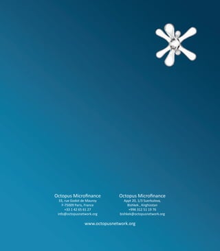 Octopus Microfinance           Octopus Microfinance
  33, rue Godot de Mauroy          Appt 20, 1/3 Suerkulova,
    F-75009 Paris, France            Bishkek , Kirghizstan
      +33 1 42 65 61 27               +996 312 51 19 76
 info@octopusnetwork.org        bishkek@octopusnetwork.org

                 www.octopusnetwork.org
 