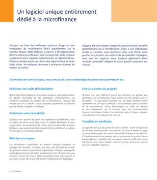 Un logiciel unique entièrement
        dédié à la microfinance


Octopus est l’une des meilleures solutions de gestion des                Octopus est une solution complète, couvrant toute la chaîne
institutions de microfinance (IMF) actuellement sur le                   opérationnelle de la microfinance. Grâce à une technologie
marché. Depuis 2006, Octopus a permis à 80 organisations                 simple et intuitive, vous améliorez votre suivi client, votre
d’être à la fois plus efficaces, plus transparentes et de produire       gestion des produits de crédit et de portefeuilles d’épargne,
rapidement leurs rapports opérationnels et réglementaires.               ainsi que vos rapports. Vous disposez également d’une
Octopus compte parmi ses clients des organisations de toute              solution comptable intégrée et d’une gestion proactive des
taille, allant de quelques centaines à plusieures dizaines de            risques.
milliers de clients.



En investissant dans Octopus, vous avez accès à une technologie de pointe vous permettant de :


Maîtriser vos coûts d’exploitation                                       Etre à la pointe du progrès
Notre objectif est d’apporter une valeur ajoutée à votre organisation,   Octopus est une référence parmi les solutions de gestion des
en gérant l’ensemble de vos opérations conformément aux                  opérations de microfinance. Nous avons très tôt compris que la
meilleures pratiques du secteur de la microfinance. Octopus est          flexibilité – la possibilité d’ajouter de nouvelles fonctionnalités
simple et facile à utiliser : vous constatez rapidement un énorme        rapidement et de façon continue – est essentielle dans le secteur
gain de temps, d’argent et d’énergie.                                    de la microfinance. Notre technologie est celle qui évolue
                                                                         le plus rapidement sur le marché, avec des fonctionnalités
                                                                         toujours optimisées. Grâce à la méthode Agile, Octopus s’adapte
Améliorer votre rentabilité                                              instantanément aux besoins du marché.
Octopus vous permet de gérer vos opérations quotidiennes, tout
en ayant une vision sur le long terme. Il s’adapte facilement à votre    Travailler en confiance
organisation, lui permettant de croître et de se diversifier. Grâce à
Octopus, vous vous consacrez uniquement à vos clients, et les signes     Le logiciel n’est qu’une partie de notre solution : toute une gamme
de réussite ne se font pas attendre.                                     de services professionnels vous permet de faire le meilleur usage
                                                                         de notre technologie. Nos services vont de l’analyse de vos besoins
                                                                         à l’implémentation, en passant par le cycle de vie du produit. Notre
Réduire vos risques                                                      équipe d’experts travaille avec vous pour s’assurer qu’Octopus vous
                                                                         est fourni selon votre budget, dans les temps, ainsi qu’en accord
Les défaillances matérielles, les erreurs d’origine humaine, le          avec vos objectifs originaux.
piratage des données, la fraude, les virus sont d’autant de risques
qui peuvent mettre en péril votre organisation. Octopus sauvegarde
automatiquement vos données quotidiennement. Chaque mois, une
nouvelle version est mise à votre disposition, pour vous assurer le
plus haut niveau de sécurité et prévenir l’obsolescence d’Octopus.




 4 Octopus
 