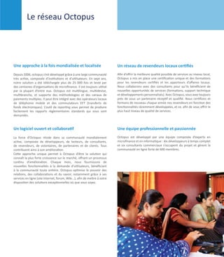Le réseau Octopus




Une approche à la fois mondialisée et localisée                           Un réseau de revendeurs locaux certifiés
Depuis 2006, octopus s’est développé grâce à une large communauté         Afin d’offrir la meilleure qualité possible de services au niveau local,
très active, composée d’institutions et d’utilisateurs. En sept ans,      Octopus a mis en place une certification unique et des formations
notre solution a été téléchargée plus de 25 000 fois et testé par         pour les revendeurs certifiés et les apporteurs d’affaires locaux.
des centaines d’organisations de microfinance. Il est toujours utilisé    Nous collaborons avec des consultants pour qu’ils bénéficient de
par la plupart d’entre eux. Octopus est multilingue, multidevise,         nouvelles opportunités de services (formations, support technique
multibranche, et supporte des méthodologies et des canaux de              et développements personnalisés). Avec Octopus, vous avez toujours
paiements multiples. Il peut être intégré avec des opérateurs locaux      près de vous un partenaire réceptif et qualifié. Nous certifions et
de téléphonie mobile et des commutateurs EFT (transferts de               formons de nouveau chaque année nos revendeurs en fonction des
fonds électroniques). L’outil de reporting vous permet de produire        fonctionnalités récemment développées, et ce, afin de vous offrir le
facilement les rapports réglementaires standards qui vous sont            plus haut niveau de qualité de services.
demandés.



Un logiciel ouvert et collaboratif                                        Une équipe professionnelle et passionnée
La force d’Octopus réside dans sa communauté mondialement                 Octopus est développé par une équipe composée d’experts en
active, composée de développeurs, de testeurs, de consultants,            microfinance et en informatique : dix développeurs à temps complet
de revendeurs, de volontaires, de partenaires et de clients. Tous         et six consultants commerciaux s’occupent du projet et gèrent la
contribuent ainsi à son amélioration.                                     communauté en ligne forte de 600 membres.
Cette approche unique permet à Octopus d’être la solution qui
connaît la plus forte croissance sur le marché, offrant un processus
continu d’amélioration. Chaque mois, nous fournissons de
nouvelles fonctionnalités à la demande d’utilisateurs, bénéficiant
à la communauté toute entière. Octopus optimise le pouvoir des
relations, des collaborations et du savoir, notamment grâce à ses
services en ligne (site internet, forum, Wiki…), afin de mettre à votre
disposition des solutions exceptionnelles où que vous soyez.




                                                                                                                 Octopus Company Profile 	      7
 