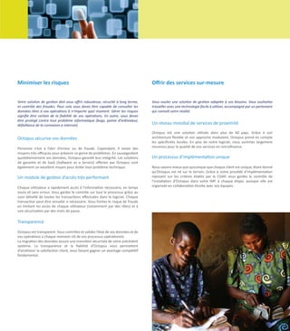 Minimiser les risques                                                            Offrir des services sur-mesure


Votre solution de gestion doit vous offrir robustesse, sécurité à long terme,    Vous voulez une solution de gestion adaptée à vos besoins. Vous souhaitez
et contrôle des fraudes. Pour cela vous devez être capable de consulter les      travailler avec une technologie facile à utiliser, accompagné par un partenaire
données liées à vos opérations à n’importe quel moment. Gérer les risques        qui connaît votre réalité.
signifie être certain de la fiabilité de vos opérations. En outre, vous devez
être protégé contre tout problème informatique (bugs, panne d’ordinateur,
défaillance de la connexion à internet).                                         Un réseau mondial de services de proximité
                                                                                 Octopus est une solution utilisée dans plus de 60 pays. Grâce à son
Octopus sécurise vos données                                                     architecture flexible et son approche modulaire, Octopus prend en compte
                                                                                 les spécificités locales. En plus de notre logiciel, nous sommes largement
Personne n’est à l’abri d’erreur ou de fraude. Cependant, il existe des          reconnus pour la qualité de nos services en microfinance.
moyens très efficaces pour prévenir ce genre de problèmes. En sauvegardant
quotidiennement vos données, Octopus garantit leur intégrité. Les solutions      Un processus d’implémentation unique
de garantie et de SaaS (Software as a Service) offertes par Octopus sont
également un excellent moyen pour éviter tout problème technique.                Nous savons mieux que quiconque que chaque client est unique, étant donné
                                                                                 qu’Octopus est né sur le terrain. Grâce à notre procédé d’implémentation
Un module de gestion d’accès très performant                                     reposant sur les critères établis par le CGAP, vous gardez le contrôle de
                                                                                 l’installation d’Octopus dans votre IMF à chaque étape, puisque elle est
Chaque utilisateur a rapidement accès à l’information nécessaire, en temps       organisée en collaboration étroite avec vos équipes.
voulu et sans erreur. Vous gardez le contrôle sur tout le processus grâce au
suivi détaillé de toutes les transactions effectuées dans le logiciel. Chaque
transaction peut être annulée si nécessaire. Vous limitez le risque de fraude
en limitant les accès de chaque utilisateur (notamment par des rôles) et à
une sécurisation par des mots de passe.

Transparence

Octopus est transparent. Vous contrôlez et validez l’état de vos données et de
vos opérations à chaque moment clé de vos processus opérationels.
La migration des données assure une transition sécurisée de votre précédent
système. La transparence et la fiabilité d’Octopus vous permettent
d’améliorer la satisfaction client, vous faisant gagner un avantage compétitif
fondamental.




                                                                                                                            Octopus Company Profile 	         9
 
