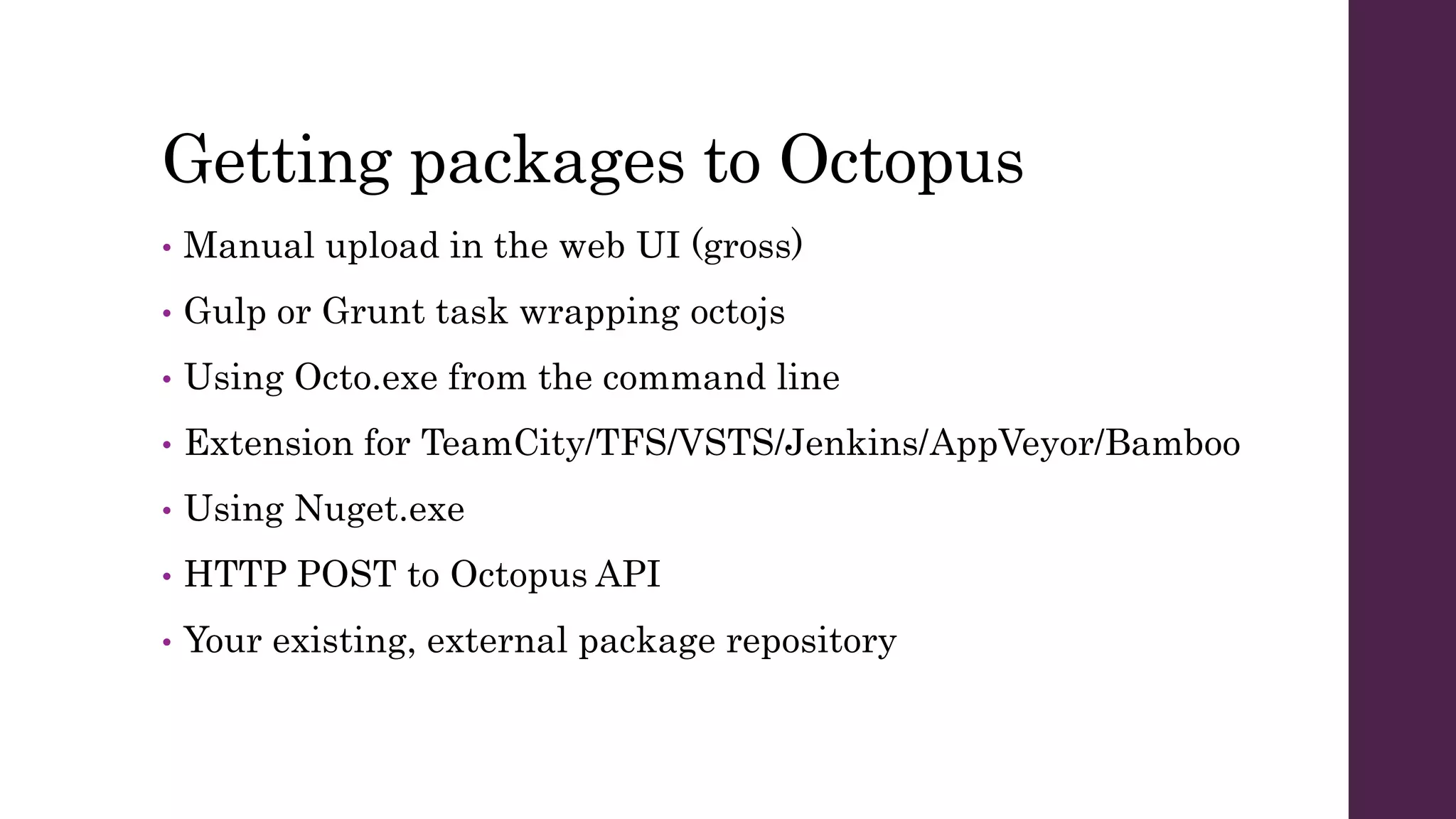 Getting packages to Octopus
• Manual upload in the web UI (gross)
• Gulp or Grunt task wrapping octojs
• Using Octo.exe from the command line
• Extension for TeamCity/TFS/VSTS/Jenkins/AppVeyor/Bamboo
• Using Nuget.exe
• HTTP POST to Octopus API
• Your existing, external package repository
 