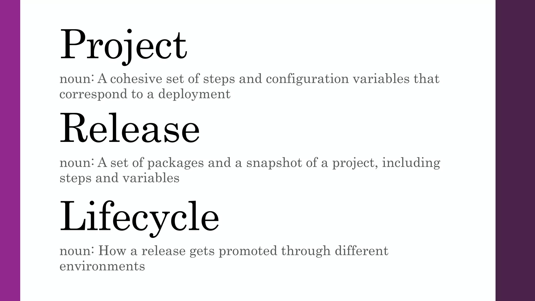 Project
noun: A cohesive set of steps and configuration variables that
correspond to a deployment
Release
noun: A set of packages and a snapshot of a project, including
steps and variables
Lifecycle
noun: How a release gets promoted through different
environments
 