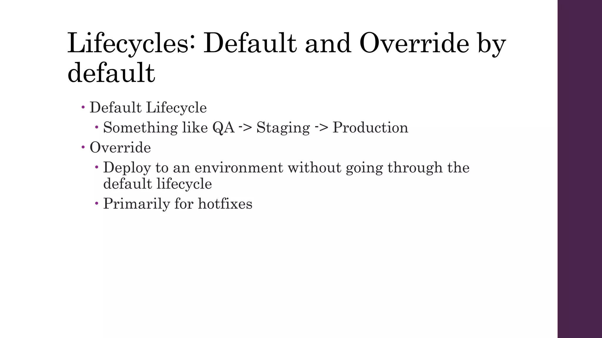 Lifecycles: Default and Override by
default
 Default Lifecycle
 Something like QA -> Staging -> Production
 Override
 Deploy to an environment without going through the
default lifecycle
 Primarily for hotfixes
 
