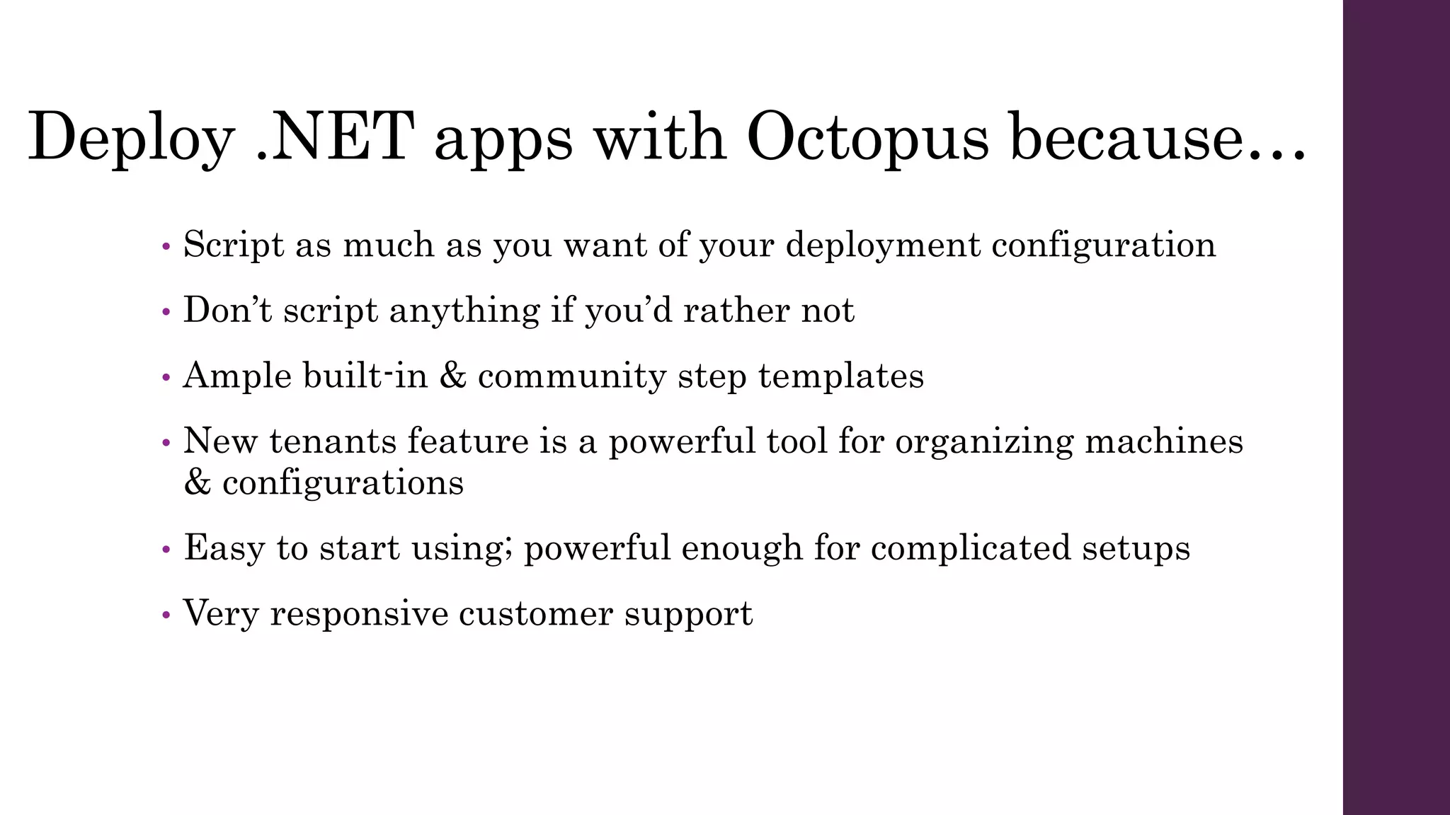 Deploy .NET apps with Octopus because…
• Script as much as you want of your deployment configuration
• Don’t script anything if you’d rather not
• Ample built-in & community step templates
• New tenants feature is a powerful tool for organizing machines
& configurations
• Easy to start using; powerful enough for complicated setups
• Very responsive customer support
 