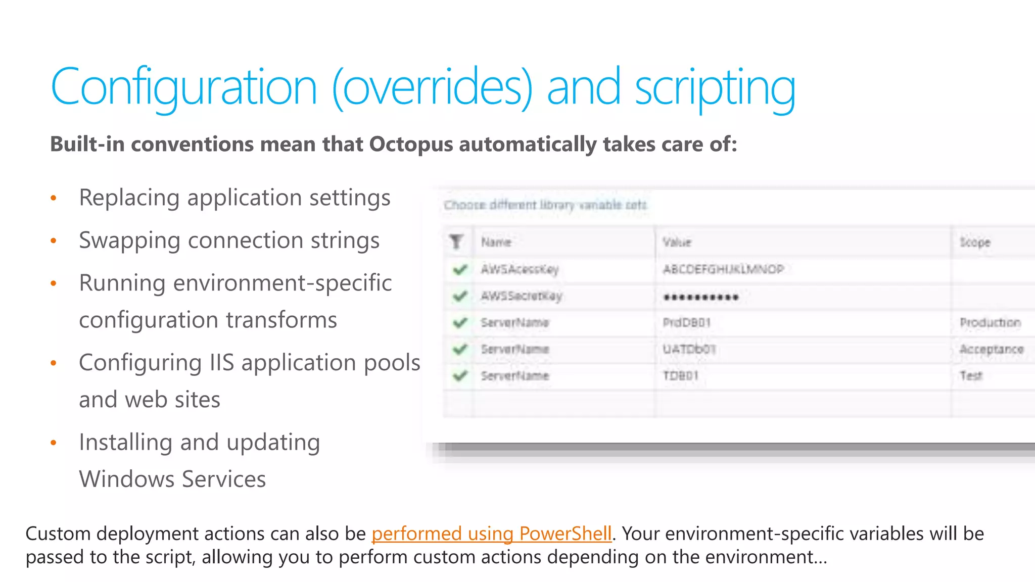 Built-in conventions mean that Octopus automatically takes care of:
•
•
•
•
•
Custom deployment actions can also be performed using PowerShell. Your environment-specific variables will be
passed to the script, allowing you to perform custom actions depending on the environment…
 