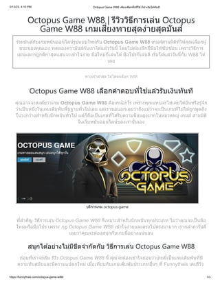 2/13/23, 4:10 PM Octopus Game W88 เพียงเลือกฝั่งที่ใช่ ก็ทำเงินได้ทันที
https://funnythais.com/octopus-game-w88/ 1/3
Octopus Game W88 | รีวิววิธีการเล่น Octopus
Game W88 เกมเสี่ยงทายสุดง่ายสุดมันส์
ร่วมมันส์กับเกมพนันออนไลน์รูปแบบใหม่กับ Octopus Game W88 เกมส์สามมิติที่ให้คุณเลือกผู้
ชนะของคุณเอง ทดลองความันส์กับเราได้แล้ววันนี้ โดยไม่ต้องฝึกฝีมือให้ซับซ้อน เพราะวิธีการ
เล่นและกฎกติกาสุดแสนจะเข้าใจง่าย มือใหม่ก็เล่นได้มือโปรก็เล่นดี เริ่มได้แล้ววันนี้กับ W88 ได้
เลย
ทางเข้าล่าสุด ไม่โดนบล็อก W88
Octopus Game W88 เลือกคำตอบที่ใช่แล้วรับเงินทันที
คุณอาจจะสงสัยว่าเกม Octopus Game W88 คือเกมอะไร เพราะคุณแทบจะไม่เคยได้ยินหรือรู้จัก
ว่าเป็นหนึ่งในเกมเดิมพันพื้นฐานทั่วไปเลย แต่เราขอบอกเลยว่าถึงแม้ว่าจะเป็นเกมที่ไม่ได้ถูกพูดถึง
ในวงกว้างสำหรับนักพนันทั่วไป แต่ก็ถือเป็นเกมที่ได้รับความนิยมสูงมากในหมวดหมู่ เกมส์ สามมิติ
ในเว็บพนันออนไลน์ของเรานั่นเอง
บริการเกม octopus game
ที่สำคัญ วิธีการเล่น Octopus Game W88 ก็เหมาะสำหรับนักพนันทุกประเภท ไม่ว่าคุณจะเป็นมือ
ใหม่หรือมือโปร เพราะ กฎ Octopus Game W88 เข้าใจง่ายและตรงไปตรงมามาก เรากล้าการันตี
เลยว่าคุณจะต้องสนุกกับเกมนี้อย่างแน่นอน
สนุกได้อย่างไม่มีขีดจำกัดกับ วิธีการเล่น Octopus Game W88
ก่อนที่เราจะเริ่ม รีวิว Octopus Game W88 นี้ คุณจะต้องเข้าใจก่อนว่าเกมนี้เป็นเกมเดิมพันที่มี
ความทันสมัยและมีความแปลกใหม่ เมื่อเทียบกับเกมเดิมพันประเภทอื่นๆ ที่ Funnythais เคยรีวิว
 