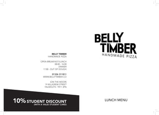 BELLY TIMBER
                   HANDMADE PIZZA

            OPEN BREAKFAST/LUNCH
                          08:00 - 16:00
                              DINNER
              17:00 - OUT OF DOUGH

                    01326 311811
              WWW.BELLYTIMBER.CO

                     (ON THE MOOR)
                19 KILLIGREW STREET
                FALMOUTH TR11 3PN




10% STUDENT DISCOUNT
       (WITH A VALID STUDENT CARD)
                                          LUNCH MENU
 
