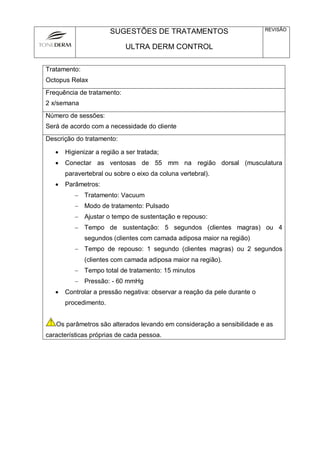 SUGESTÕES DE TRATAMENTOS
ULTRA DERM CONTROL
REVISÃO
Tratamento:
Octopus Relax
Frequência de tratamento:
2 x/semana
Número de sessões:
Será de acordo com a necessidade do cliente
Descrição do tratamento:
 Higienizar a região a ser tratada;
 Conectar as ventosas de 55 mm na região dorsal (musculatura
paravertebral ou sobre o eixo da coluna vertebral).
 Parâmetros:
 Tratamento: Vacuum
 Modo de tratamento: Pulsado
 Ajustar o tempo de sustentação e repouso:
 Tempo de sustentação: 5 segundos (clientes magras) ou 4
segundos (clientes com camada adiposa maior na região)
 Tempo de repouso: 1 segundo (clientes magras) ou 2 segundos
(clientes com camada adiposa maior na região).
 Tempo total de tratamento: 15 minutos
 Pressão: - 60 mmHg
 Controlar a pressão negativa: observar a reação da pele durante o
procedimento.
! Os parâmetros são alterados levando em consideração a sensibilidade e as
características próprias de cada pessoa.
 