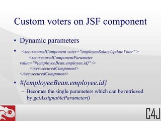 Custom voters on JSF component
• Dynamic parameters
• <sec:securedComponent voter="employeeSalaryUpdateVoter" >
<sec:securedComponentParameter
value="#{employeeBean.employee.id}" />
</sec:securedComponent>
</sec:securedComponent>
• #{employeeBean.employee.id}
– Becomes the single parameters which can be retrieved
by getAssignableParameter()
 