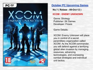 October PC Upcoming Games
No.1 ( Relase : 09-Oct-12 )
XCOM : ENEMY UNKNOWN
 Genre: Strategy
 Publisher: 2K Games
 Developer: Firaxis

 Game Details:

 XCOM: Enemy Unknown will place
 you in control of a secret
 paramilitary organization called
 XCOM. As the XCOM commander,
 you will defend against a terrifying
 global alien invasion by managing
 resources, advancing
 technologies, and overseeing
 combat strategies and individual
 unit tactics.
 