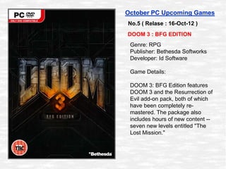 October PC Upcoming Games
No.5 ( Relase : 16-Oct-12 )
DOOM 3 : BFG EDITION
 Genre: RPG
 Publisher: Bethesda Softworks
 Dev...
