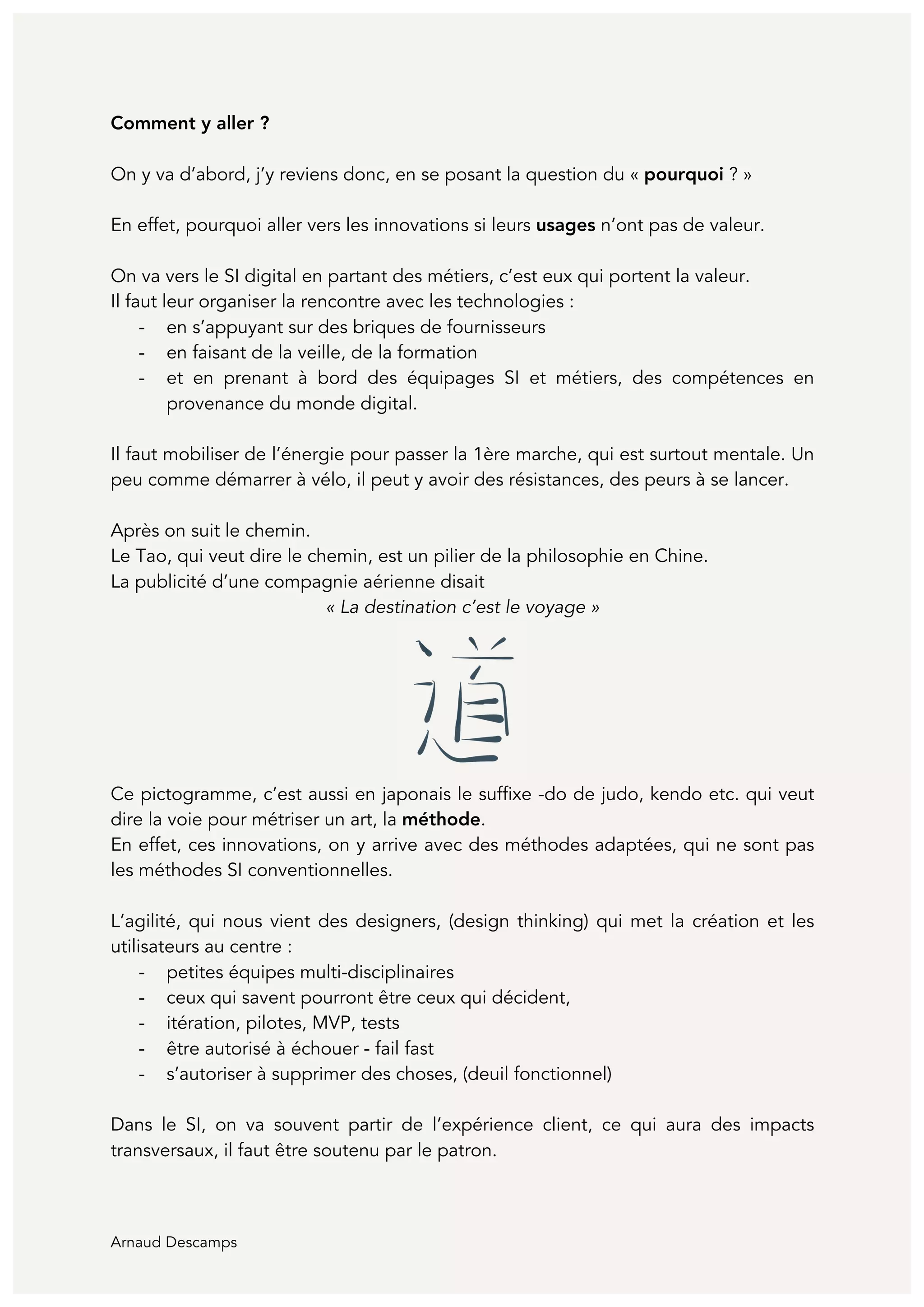 Arnaud Descamps
Comment y aller ?
On y va d’abord, j’y reviens donc, en se posant la question du « pourquoi ? »
En effet, pourquoi aller vers les innovations si leurs usages n’ont pas de valeur.
On va vers le SI digital en partant des métiers, c’est eux qui portent la valeur.
Il faut leur organiser la rencontre avec les technologies :
- en s’appuyant sur des briques de fournisseurs
- en faisant de la veille, de la formation
- et en prenant à bord des équipages SI et métiers, des compétences en
provenance du monde digital.
Il faut mobiliser de l’énergie pour passer la 1ère marche, qui est surtout mentale. Un
peu comme démarrer à vélo, il peut y avoir des résistances, des peurs à se lancer.
Après on suit le chemin.
Le Tao, qui veut dire le chemin, est un pilier de la philosophie en Chine.
La publicité d’une compagnie aérienne disait
« La destination c’est le voyage »
Ce pictogramme, c’est aussi en japonais le suffixe -do de judo, kendo etc. qui veut
dire la voie pour métriser un art, la méthode.
En effet, ces innovations, on y arrive avec des méthodes adaptées, qui ne sont pas
les méthodes SI conventionnelles.
L’agilité, qui nous vient des designers, (design thinking) qui met la création et les
utilisateurs au centre :
- petites équipes multi-disciplinaires
- ceux qui savent pourront être ceux qui décident,
- itération, pilotes, MVP, tests
- être autorisé à échouer - fail fast
- s’autoriser à supprimer des choses, (deuil fonctionnel)
Dans le SI, on va souvent partir de l’expérience client, ce qui aura des impacts
transversaux, il faut être soutenu par le patron.
 