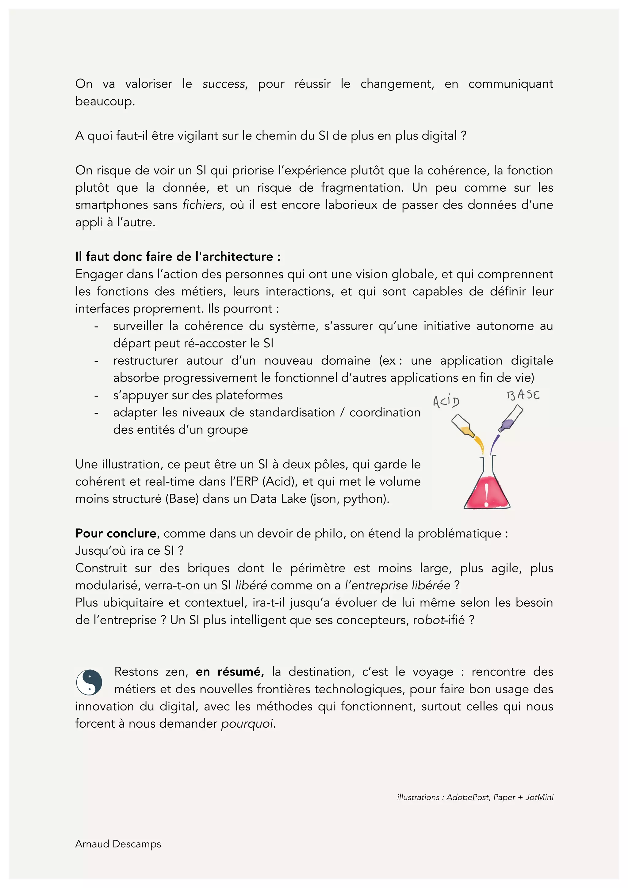 Arnaud Descamps
On va valoriser le success, pour réussir le changement, en communiquant
beaucoup.
A quoi faut-il être vigilant sur le chemin du SI de plus en plus digital ?
On risque de voir un SI qui priorise l’expérience plutôt que la cohérence, la fonction
plutôt que la donnée, et un risque de fragmentation. Un peu comme sur les
smartphones sans fichiers, où il est encore laborieux de passer des données d’une
appli à l’autre.
Il faut donc faire de l'architecture :
Engager dans l’action des personnes qui ont une vision globale, et qui comprennent
les fonctions des métiers, leurs interactions, et qui sont capables de définir leur
interfaces proprement. Ils pourront :
- surveiller la cohérence du système, s’assurer qu’une initiative autonome au
départ peut ré-accoster le SI
- restructurer autour d’un nouveau domaine (ex : une application digitale
absorbe progressivement le fonctionnel d’autres applications en fin de vie)
- s’appuyer sur des plateformes
- adapter les niveaux de standardisation / coordination
des entités d’un groupe
Une illustration, ce peut être un SI à deux pôles, qui garde le
cohérent et real-time dans l’ERP (Acid), et qui met le volume
moins structuré (Base) dans un Data Lake (json, python).
Pour conclure, comme dans un devoir de philo, on étend la problématique :
Jusqu’où ira ce SI ?
Construit sur des briques dont le périmètre est moins large, plus agile, plus
modularisé, verra-t-on un SI libéré comme on a l’entreprise libérée ?
Plus ubiquitaire et contextuel, ira-t-il jusqu’a évoluer de lui même selon les besoin
de l’entreprise ? Un SI plus intelligent que ses concepteurs, robot-ifié ?
Restons zen, en résumé, la destination, c’est le voyage : rencontre des
métiers et des nouvelles frontières technologiques, pour faire bon usage des
innovation du digital, avec les méthodes qui fonctionnent, surtout celles qui nous
forcent à nous demander pourquoi.
	
	
	
	
illustrations : AdobePost, Paper + JotMini
 