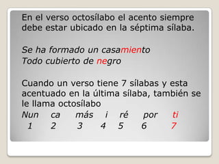 	En el verso octosílabo el acento siempre debe estar ubicado en la séptima sílaba. Se ha formado un casamiento	Todo cubierto de negro Cuando un verso tiene 7 sílabas y esta acentuado en la última sílaba, también se le llama octosílaboNunca     más    i    ré     por     ti    1      2       3      4    5      6        7