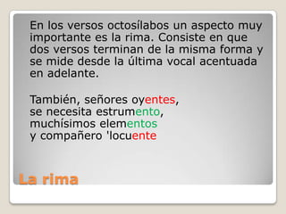 La rima	En los versos octosílabos un aspecto muy importante es la rima. Consiste en que dos versos terminan de la misma forma y se mide desde la última vocal acentuada en adelante.	También, señores oyentes,se necesita estrumento,muchísimos elementosy compañero 'locuente