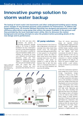 feature new sump pump design


    Innovative pump solution to
    storm water backup
    The backup of storm water into basements and other underground building spaces during
    power outages of any duration presents costly problems for homeowners. To address this
    longstanding issue, US inventor Michael Ostrowski has designed and patented a new high-
    efficiency water-driven sump pump that utilizes the power available in the pressure and
    flow provided by the local municipal water utility. Here he discusses the market
    background and existing attempts to solve the problem before providing details of the
    new design and its performance.




                              I
                                                                       AC pump solutions
                                   n the USA and many other                                                      These AC electric motor-driven
                                   countries, the practice of                                                    pumps      are    typically    vertical
                                   providing perforated drainage       For those fortunate to have houses on     centrifugal designs, ranging from 0.25
                              piping at the footing of building        hills or high ground, or for those with   to 0.75 hp. Most are fully submersible,
                              foundations has been commonplace         municipal storm drains buried deep        oil-filled designs installed entirely
                              for nearly a century. Removing ground    beneath streets, this drain-piped         within the sump pit. Pedestal pumps
                              water in this manner is essential for    storm water discharges by gravity flow    are also applied with more
                              long-term foundation stability and to    to lower ground or to city-provided       conventional, air-cooled AC motors,
                              minimize the potential for storm         storm-water systems. For others on        typically mounted 2-4 feet (0.7–1.3
                              water infiltration into below-ground     flatter terrain and for those without     m) above the sump cover and shaft
                              basements, cellars and, more             municipal storm sewers, AC electric       connected to a vertical centrifugal
                              importantly, finished living spaces      motor-driven sump pumps are               pump installed in the sump pit. As
                              (Figure 1). Additionally, removing       installed in a sump pit below the         long as AC power is available, these
                              this water prevents hydraulic pressure   basement floor to eject this storm        pumps provide a good solution,
                              under the cement floor slab,             water to a municipal storm drain or       cycling on demand via an electrical
    Figure 1. Cellars and
    underground living        preventing cracking and water            over the top of the foundation and        float switch.
    spaces are at risk
                              permeation that otherwise will occur.    away from the building.
    from infiltration by
    storm water.
                                                                                                                 In the USA, homeowners experience
                                                                                                                 power outages once or twice a year on
                                                                                                                 average. Long-duration outages
                                                                                                                 exceeding 1–2 hours occur on the
                                                                                                                 average once every 2–3 years (Figure
                                                                                                                 2). In older communities, with mature
                                                                                                                 trees in close proximity to overhead
                                                                                                                 power lines, outages of both short and
                                                                                                                 long duration can occur several times
                                                                                                                 a year. Unfortunately, most of these
                                                                                                                 outages occur during severe storms
                                                                                                                 with high winds, lightening and
                                                                                                                 heavy rains, often coinciding with
                                                                                                                 high water flow rates to the sump pit.
                                                                                                                 Power outages as short as 20 minutes
                                                                                                                 or less can result in sump overflow.
                                                                                                                 Power outages of longer duration,
                                                                                                                 more than 1–2 hours or even days, can
                                                                                                                 spell disaster for a homeowner, with
                                                                                                                 thousands of gallons of storm water
                                                                                                                 backing up from the sump and into
                                                                                                                 the basement of the house, below-
                                                                                                                 ground      family    room,    garden
                                                                                                                 apartment, or English basement. For




2                                                                                                                  WORLD PUMPS October 2003
      0262 1762/03 © 2003 Elsevier Ltd. All rights reserved
 