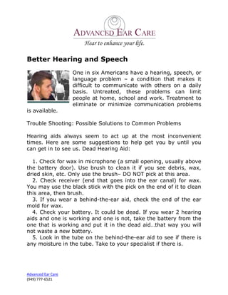 Better Hearing and Speech
                    One in six Americans have a hearing, speech, or
                    language problem – a condition that makes it
                    difficult to communicate with others on a daily
                    basis. Untreated, these problems can limit
                    people at home, school and work. Treatment to
                    eliminate or minimize communication problems
is available.

Trouble Shooting: Possible Solutions to Common Problems

Hearing aids always seem to act up at the most inconvenient
times. Here are some suggestions to help get you by until you
can get in to see us. Dead Hearing Aid:

  1. Check for wax in microphone (a small opening, usually above
the battery door). Use brush to clean it if you see debris, wax,
dried skin, etc. Only use the brush– DO NOT pick at this area.
  2. Check receiver (end that goes into the ear canal) for wax.
You may use the black stick with the pick on the end of it to clean
this area, then brush.
  3. If you wear a behind-the-ear aid, check the end of the ear
mold for wax.
  4. Check your battery. It could be dead. If you wear 2 hearing
aids and one is working and one is not, take the battery from the
one that is working and put it in the dead aid…that way you will
not waste a new battery.
  5. Look in the tube on the behind-the-ear aid to see if there is
any moisture in the tube. Take to your specialist if there is.




Advanced Ear Care
(949) 777-6521
 