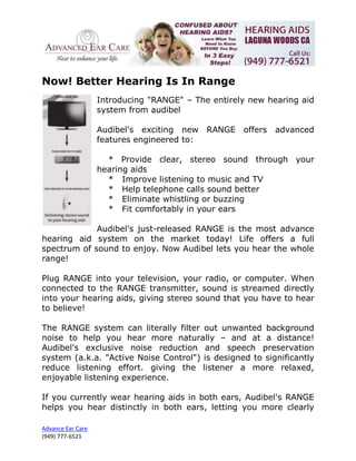 Now! Better Hearing Is In Range
                   Introducing "RANGE" – The entirely new hearing aid
                   system from audibel

                   Audibel's exciting new    RANGE   offers   advanced
                   features engineered to:

                     * Provide clear, stereo sound through your
                   hearing aids
                     * Improve listening to music and TV
                     * Help telephone calls sound better
                     * Eliminate whistling or buzzing
                     * Fit comfortably in your ears

             Audibel's just-released RANGE is the most advance
hearing aid system on the market today! Life offers a full
spectrum of sound to enjoy. Now Audibel lets you hear the whole
range!

Plug RANGE into your television, your radio, or computer. When
connected to the RANGE transmitter, sound is streamed directly
into your hearing aids, giving stereo sound that you have to hear
to believe!

The RANGE system can literally filter out unwanted background
noise to help you hear more naturally – and at a distance!
Audibel's exclusive noise reduction and speech preservation
system (a.k.a. "Active Noise Control") is designed to significantly
reduce listening effort. giving the listener a more relaxed,
enjoyable listening experience.

If you currently wear hearing aids in both ears, Audibel's RANGE
helps you hear distinctly in both ears, letting you more clearly

Advance Ear Care
(949) 777-6521
 