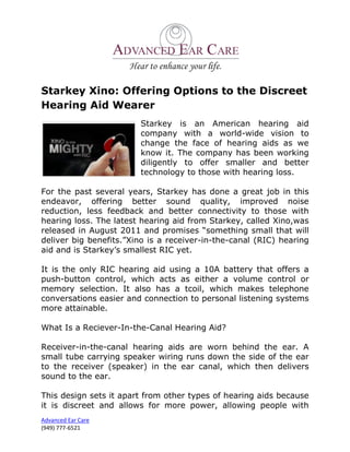 Starkey Xino: Offering Options to the Discreet
Hearing Aid Wearer
                        Starkey is an American hearing aid
                        company with a world-wide vision to
                        change the face of hearing aids as we
                        know it. The company has been working
                        diligently to offer smaller and better
                        technology to those with hearing loss.

For the past several years, Starkey has done a great job in this
endeavor, offering better sound quality, improved noise
reduction, less feedback and better connectivity to those with
hearing loss. The latest hearing aid from Starkey, called Xino,was
released in August 2011 and promises “something small that will
deliver big benefits.”Xino is a receiver-in-the-canal (RIC) hearing
aid and is Starkey’s smallest RIC yet.

It is the only RIC hearing aid using a 10A battery that offers a
push-button control, which acts as either a volume control or
memory selection. It also has a tcoil, which makes telephone
conversations easier and connection to personal listening systems
more attainable.

What Is a Reciever-In-the-Canal Hearing Aid?

Receiver-in-the-canal hearing aids are worn behind the ear. A
small tube carrying speaker wiring runs down the side of the ear
to the receiver (speaker) in the ear canal, which then delivers
sound to the ear.

This design sets it apart from other types of hearing aids because
it is discreet and allows for more power, allowing people with
Advanced Ear Care
(949) 777-6521
 