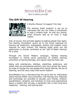 The Gift Of Hearing
                     A Worthy Mission To Support This Year

                     The Hearing Angel program is set up so
                     individuals like you can make a contribution
                     to help a children hear. As with any charity,
                     small amounts add up to have a huge
                     impact.

And, of course, this principle applies to helping people hear again.
The Starkey Foundation covers all of the travel expenses for
hearing aid dispensers, audiologists, doctors and support crews
required for each mission The Hearing Angel gives you the
opportunity to directly contribute to the "gift of better hearing"
for a child.

Through the Sound Matters campaign, Starkey Hearing
Foundation is raising social awareness of healthy hearing,
prevention of hearing damage, and regular hearing check-ups.

Along with entertainers, athletes, celebrities, politicians, and
others that are promotional partners who have joined the cause,
we hope to change the way people think about hearing, the joy of
listening, and the many ways that"sound matters".

SoundMatters.org is fats-becoming the go-to-site for information
about hearing health, loss prevention, and hearing care. Materials
and technology are provided to educate your friends, children,
grandchildren, students, and members of clubs and organizations
about a subject that will play a significant role in their long-term
happiness – hearing, and hearing well.


Advanced Ear Care
(949) 777-6521
 