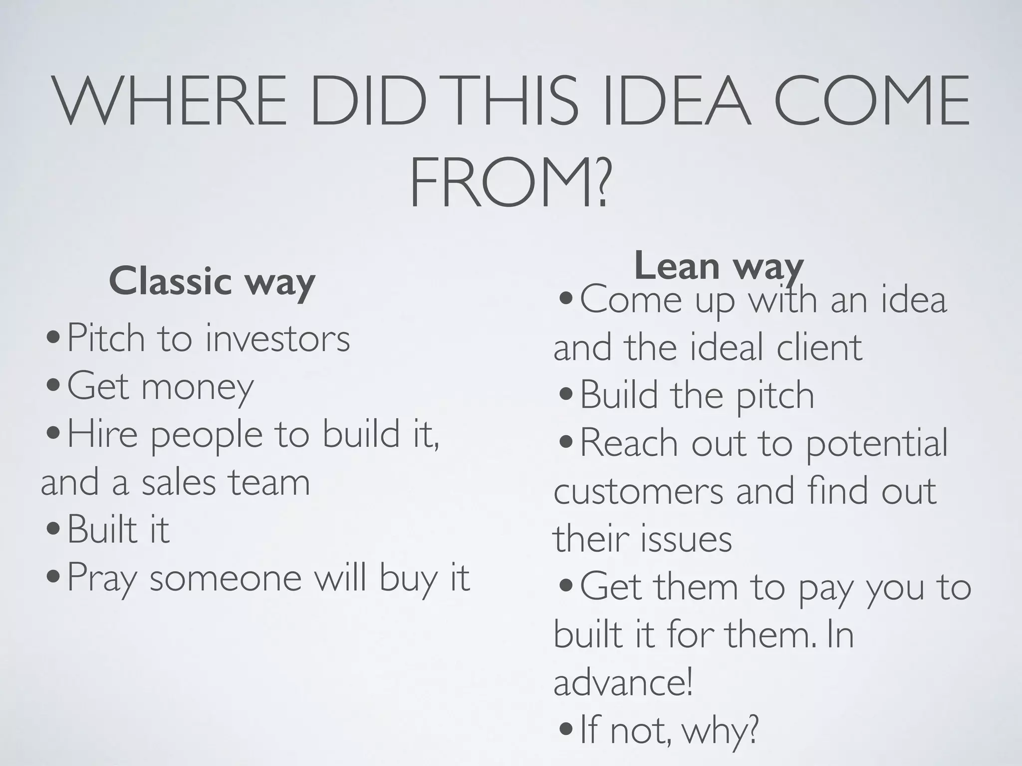 WHERE DIDTHIS IDEA COME
FROM?
•Pitch to investors
•Get money
•Hire people to build it,
and a sales team
•Built it
•Pray someone will buy it
Classic way
•Come up with an idea
and the ideal client
•Build the pitch
•Reach out to potential
customers and ﬁnd out
their issues
•Get them to pay you to
built it for them. In
advance!
•If not, why?
Lean way
 