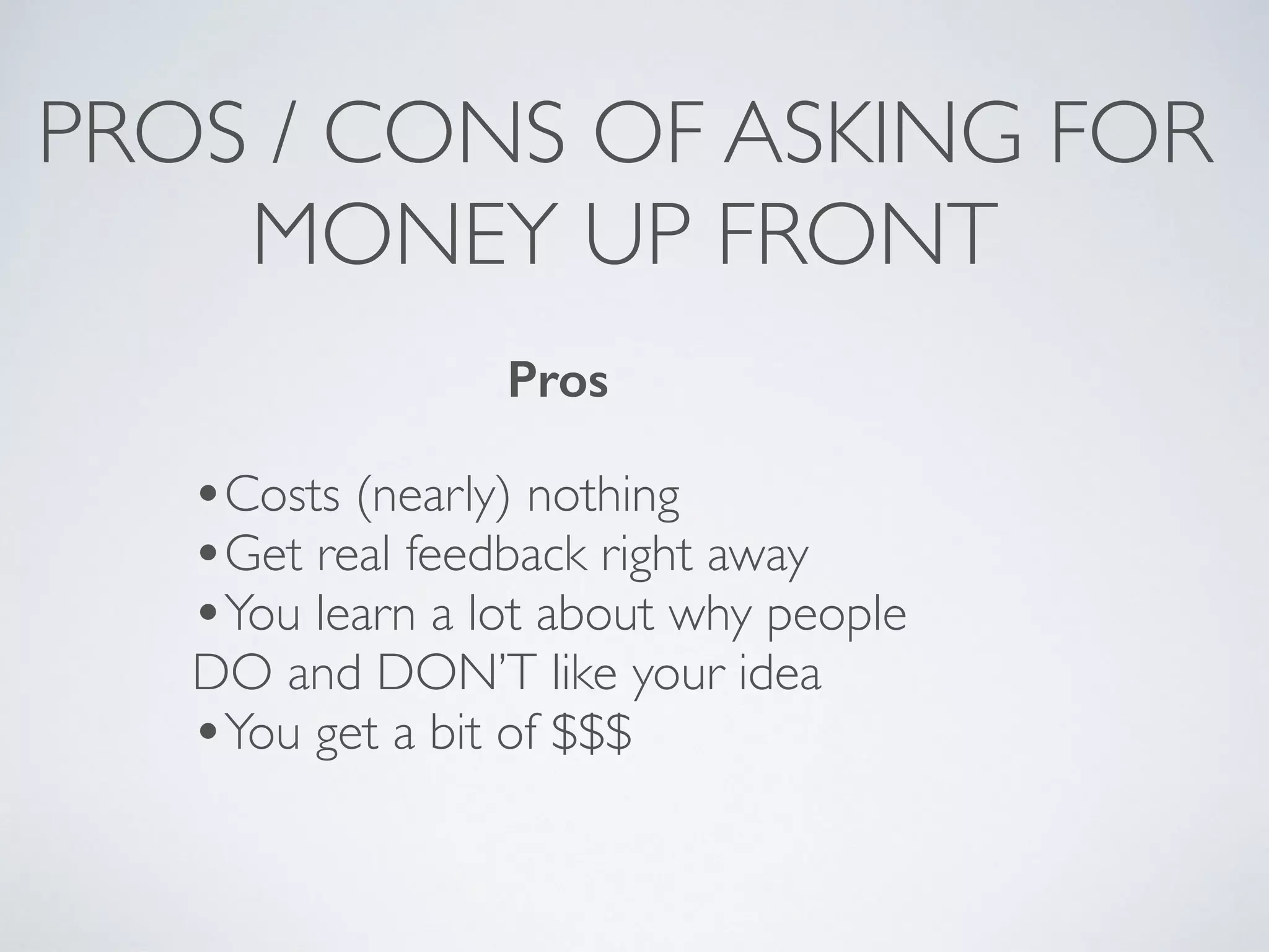 PROS / CONS OF ASKING FOR
MONEY UP FRONT
Pros
•Costs (nearly) nothing
•Get real feedback right away
•You learn a lot about why people
DO and DON’T like your idea
•You get a bit of $$$
 