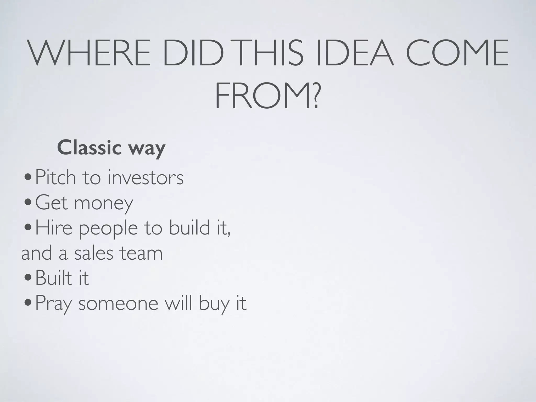 WHERE DIDTHIS IDEA COME
FROM?
•Pitch to investors
•Get money
•Hire people to build it,
and a sales team
•Built it
•Pray someone will buy it
Classic way
 
