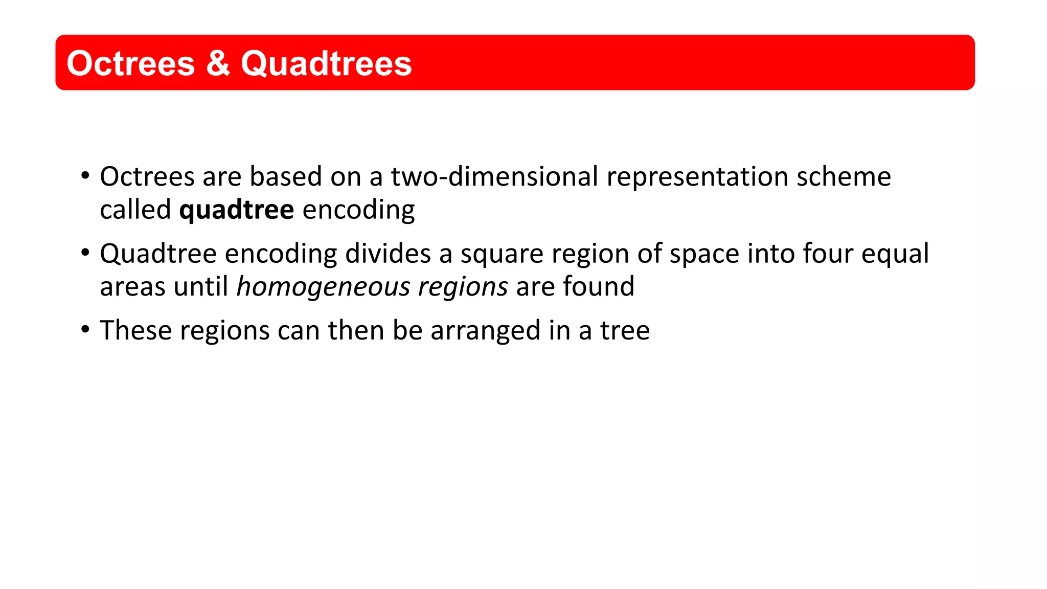 &bull; Octrees are based on a two-dimensional representation scheme
called quadtree encoding
&bull; Quadtree encoding divides a square region of space into four equal
areas until homogeneous regions are found
&bull; These regions can then be arranged in a tree
Octrees & Quadtrees
 