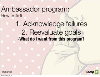 1. Acknowledge failures
2. Reevaluate goals
-What do I want from this program?
@allygreer
Ambassador program:
How to ﬁx it
Thursday, May 29, 14
 