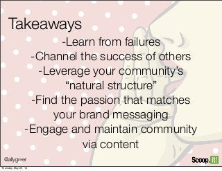 @allygreer
Takeaways
-Learn from failures
-Channel the success of others
-Leverage your community’s
“natural structure”
-Find the passion that matches
your brand messaging
-Engage and maintain community
via content
Thursday, May 29, 14
 
