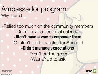 Ambassador program:
Why it failed
-Relied too much on the community members
-Didn’t have an editorial calendar
-Didn’t have a way to empower them
-Couldn’t ignite passion for Scoop.it
-Didn’t manage expectations
-Didn’t outline goals
-Was afraid to ask
@allygreer
Thursday, May 29, 14
 