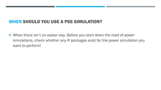 WHEN SHOULD YOU USE A PSS SIMULATION?
 When there isn’t an easier way. Before you start down the road of power
simulations, check whether any R packages exist for the power simulation you
want to perform!
 