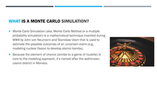  Monte Carlo Simulation (aka, Monte Carlo Method or a multiple
probability simulation) is a mathematical technique invented during
WWII by John von Neumann and Stanislaw Ulam that is used to
estimate the possible outcomes of an uncertain event (e.g.,
modeling nuclear fission to develop atomic bombs).
 Because the element of chance (similar to a game of roulette) is
core to the modeling approach, it’s named after the well-known
casino district in Monaco.
 They are used in a wide range of fields and applications, including
financial risk assessment and long-term forecasting, estimating the
duration or cost of projects, analyzing weather patterns, traffic flow,
and in a wide swath of applications in biomedical research.
WHAT IS A MONTE CARLO SIMULATION?
 