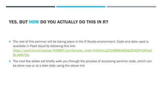 YES, BUT HOW DO YOU ACTUALLY DO THIS IN R?
 The rest of this seminar will be taking place in the R Studio environment. Code and data used is
available in Posit cloud by following this link:
https://posit.cloud/spaces/409887/join?access_code=VJ50mLqZ55QM8kAGEAGZfd5ZPnOfCw0
8LvW8i7Qv
 The next few slides will briefly walk you through the process of accessing seminar code, which can
be done now or at a later date using the above link
 